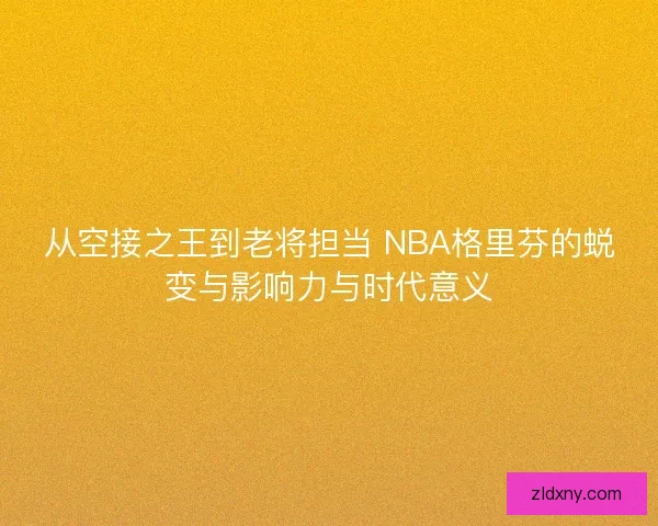 从空接之王到老将担当 NBA格里芬的蜕变与影响力与时代意义