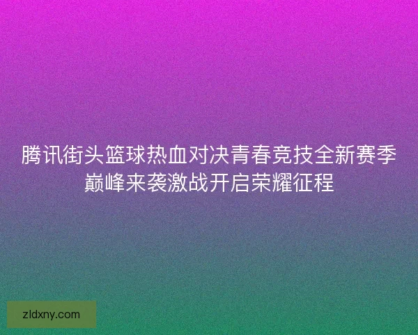 腾讯街头篮球热血对决青春竞技全新赛季巅峰来袭激战开启荣耀征程
