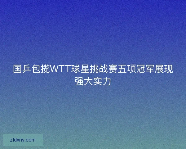 国乒包揽WTT球星挑战赛五项冠军展现强大实力 国乒包揽WTT球星挑战赛五项冠军展现强大实力