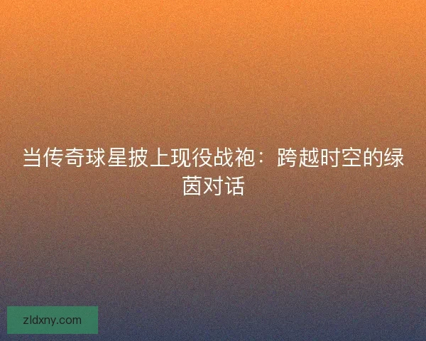 当传奇球星披上现役战袍：跨越时空的绿茵对话