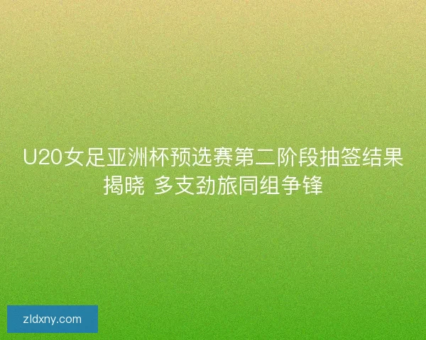 U20女足亚洲杯预选赛第二阶段抽签结果揭晓 多支劲旅同组争锋 U20女足亚洲杯预选赛第二阶段抽签结果揭晓 多支劲旅同组争锋