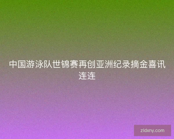 中国游泳队世锦赛再创亚洲纪录摘金喜讯连连