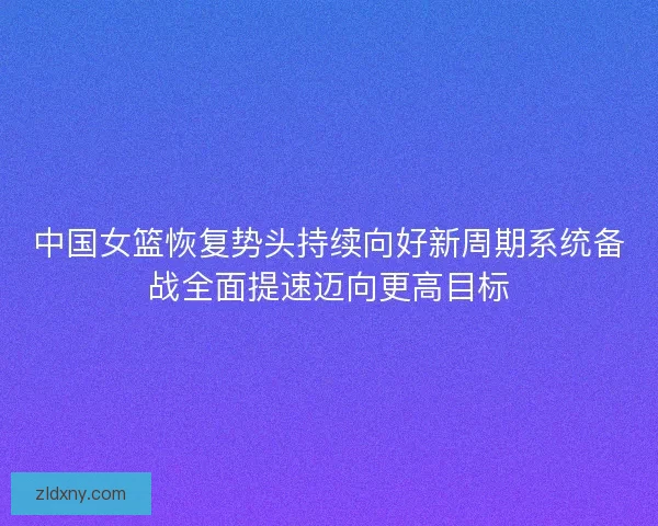 中国女篮恢复势头持续向好新周期系统备战全面提速迈向更高目标 中国女篮恢复势头持续向好新周期系统备战全面提速迈向更高目标