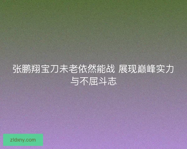 张鹏翔宝刀未老依然能战 展现巅峰实力与不屈斗志
