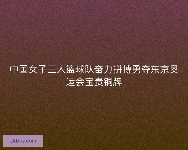 中国女子三人篮球队奋力拼搏勇夺东京奥运会宝贵铜牌