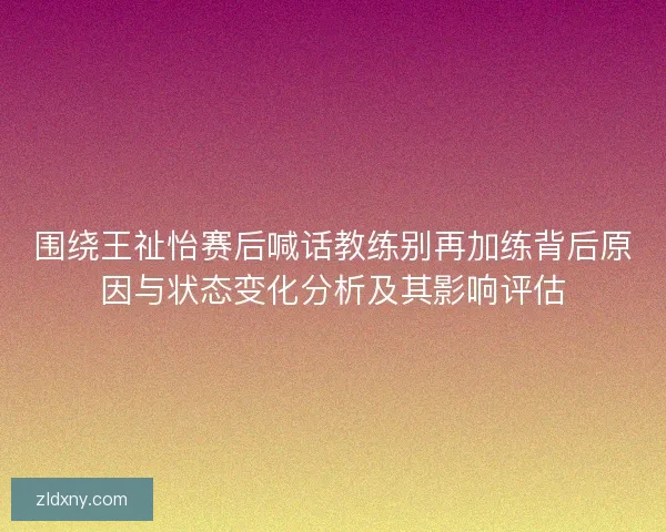 围绕王祉怡赛后喊话教练别再加练背后原因与状态变化分析及其影响评估
