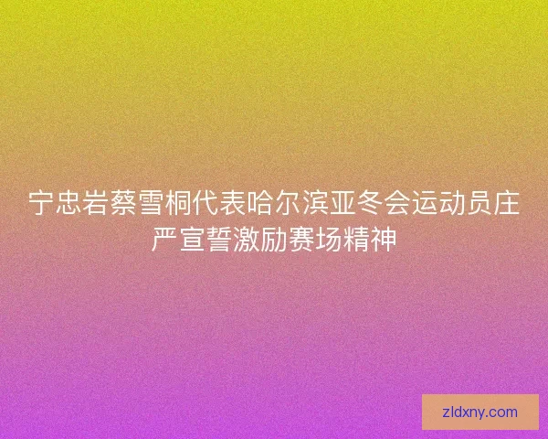 宁忠岩蔡雪桐代表哈尔滨亚冬会运动员庄严宣誓激励赛场精神