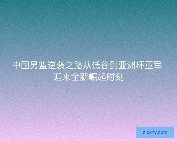 中国男篮逆袭之路从低谷到亚洲杯亚军 迎来全新崛起时刻