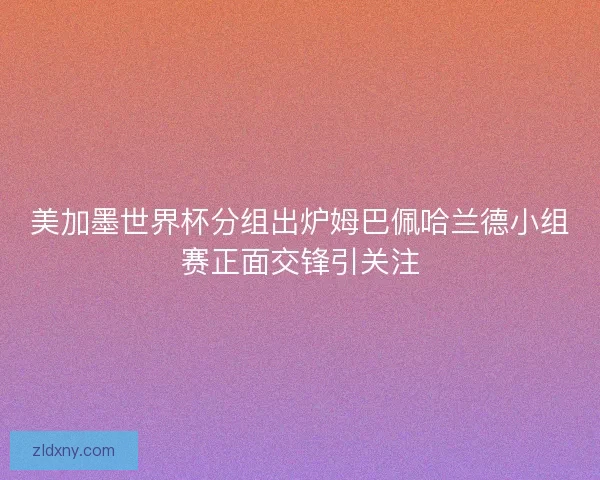 美加墨世界杯分组出炉姆巴佩哈兰德小组赛正面交锋引关注